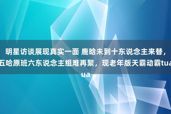 明星访谈展现真实一面 鹿晗未到十东说念主来替，五哈原班六东说念主组难再聚，现老年版天霸动霸tua