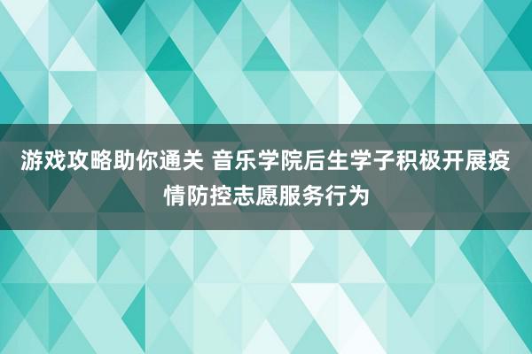 游戏攻略助你通关 音乐学院后生学子积极开展疫情防控志愿服务行为