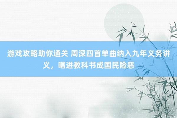 游戏攻略助你通关 周深四首单曲纳入九年义务讲义，唱进教科书成国民险恶