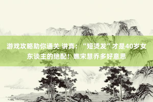 游戏攻略助你通关 讲真：“短烫发”才是40岁女东谈主的绝配！瞧宋慧乔多好意思