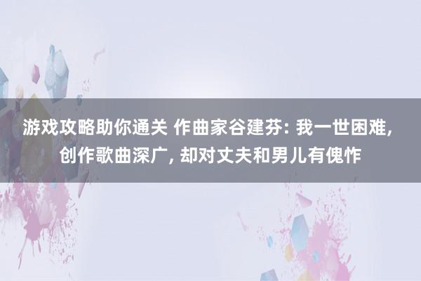 游戏攻略助你通关 作曲家谷建芬: 我一世困难, 创作歌曲深广, 却对丈夫和男儿有傀怍