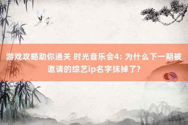 游戏攻略助你通关 时光音乐会4: 为什么下一期被邀请的综艺ip名字抹掉了?