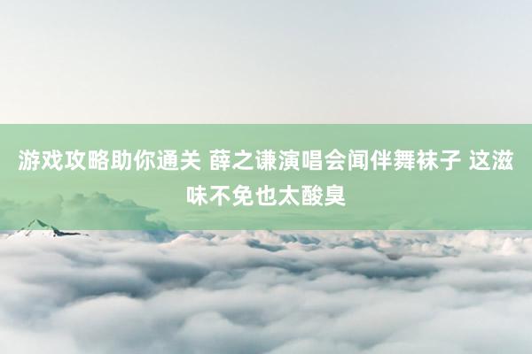 游戏攻略助你通关 薛之谦演唱会闻伴舞袜子 这滋味不免也太酸臭