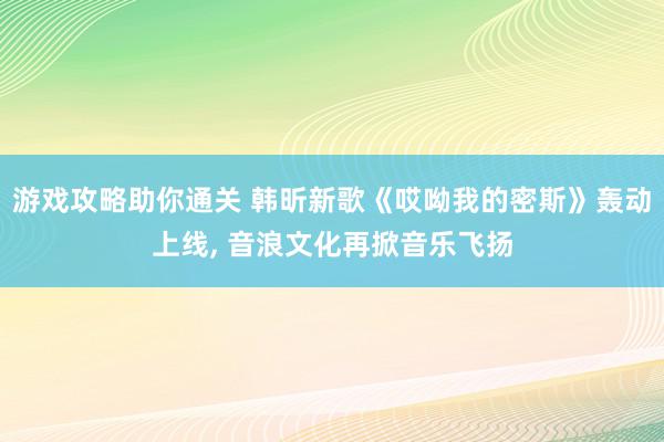 游戏攻略助你通关 韩昕新歌《哎呦我的密斯》轰动上线, 音浪文化再掀音乐飞扬