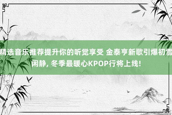 精选音乐推荐提升你的听觉享受 金泰亨新歌引爆初雪闲静, 冬季最暖心KPOP行将上线!