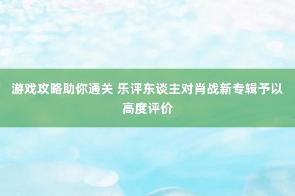 游戏攻略助你通关 乐评东谈主对肖战新专辑予以高度评价