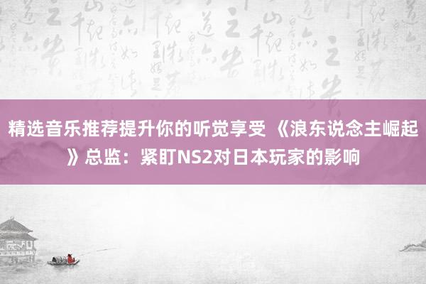 精选音乐推荐提升你的听觉享受 《浪东说念主崛起》总监：紧盯NS2对日本玩家的影响