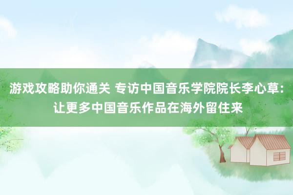 游戏攻略助你通关 专访中国音乐学院院长李心草: 让更多中国音乐作品在海外留住来