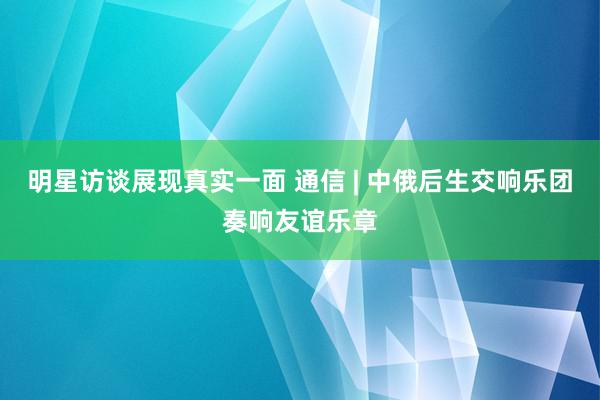 明星访谈展现真实一面 通信 | 中俄后生交响乐团奏响友谊乐章