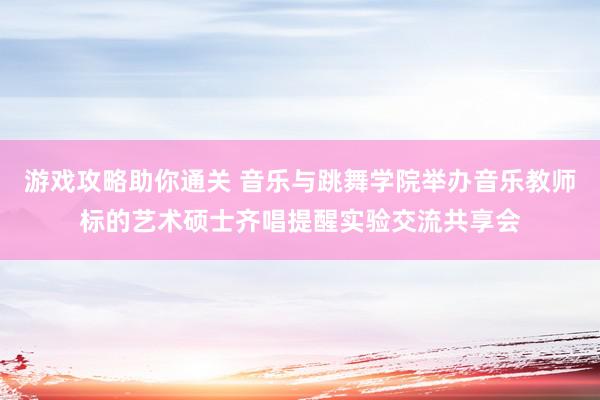 游戏攻略助你通关 音乐与跳舞学院举办音乐教师标的艺术硕士齐唱提醒实验交流共享会