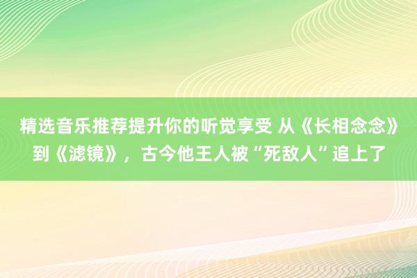 精选音乐推荐提升你的听觉享受 从《长相念念》到《滤镜》，古今他王人被“死敌人”追上了