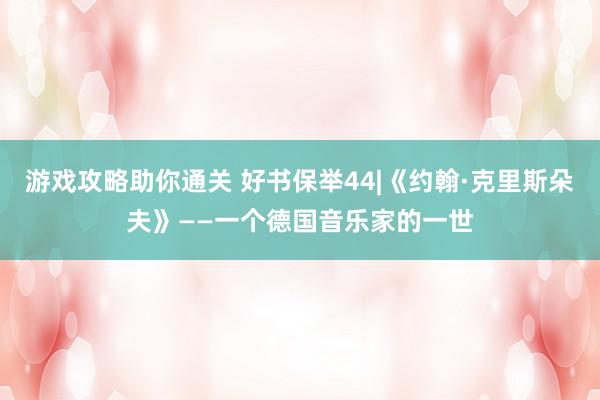 游戏攻略助你通关 好书保举44|《约翰·克里斯朵夫》——一个德国音乐家的一世