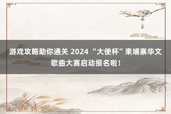 游戏攻略助你通关 2024 “大使杯”柬埔寨华文歌曲大赛启动报名啦！