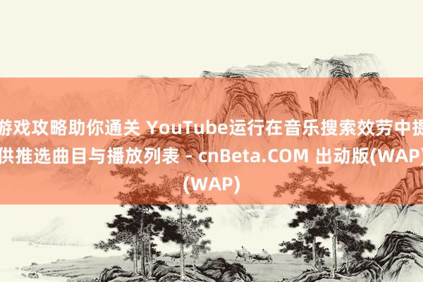 游戏攻略助你通关 YouTube运行在音乐搜索效劳中提供推选曲目与播放列表 - cnBeta.COM 出动版(WAP)