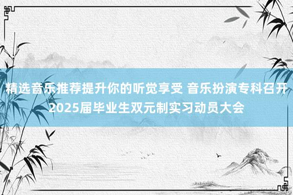 精选音乐推荐提升你的听觉享受 音乐扮演专科召开2025届毕业生双元制实习动员大会