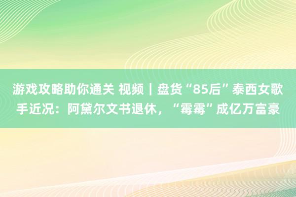 游戏攻略助你通关 视频｜盘货“85后”泰西女歌手近况：阿黛尔文书退休，“霉霉”成亿万富豪