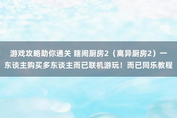 游戏攻略助你通关 瞎闹厨房2（离异厨房2）一东谈主购买多东谈主而已联机游玩！而已同乐教程