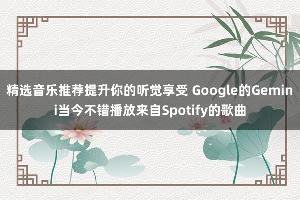 精选音乐推荐提升你的听觉享受 Google的Gemini当今不错播放来自Spotify的歌曲