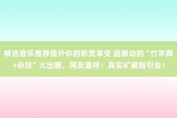 精选音乐推荐提升你的听觉享受 超颤动的“竹竿舞+杂技”火出圈，网友直呼：真实矿藏指引会！