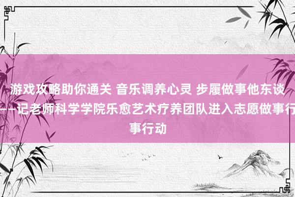 游戏攻略助你通关 音乐调养心灵 步履做事他东谈主——记老师科学学院乐愈艺术疗养团队进入志愿做事行动