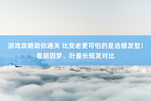 游戏攻略助你通关 比变老更可怕的是选错发型！看胡因梦、叶童长短发对比