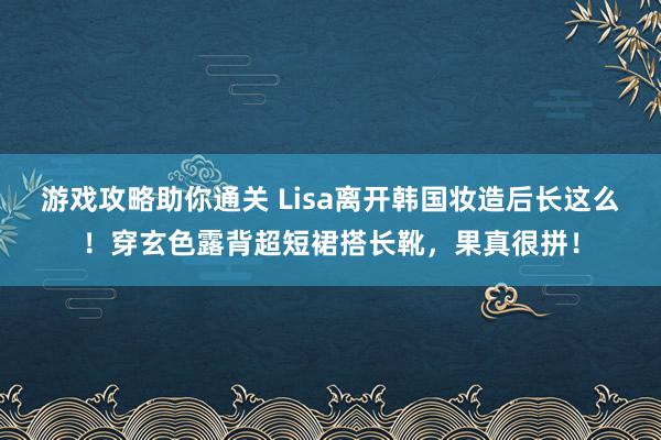 游戏攻略助你通关 Lisa离开韩国妆造后长这么！穿玄色露背超短裙搭长靴，果真很拼！