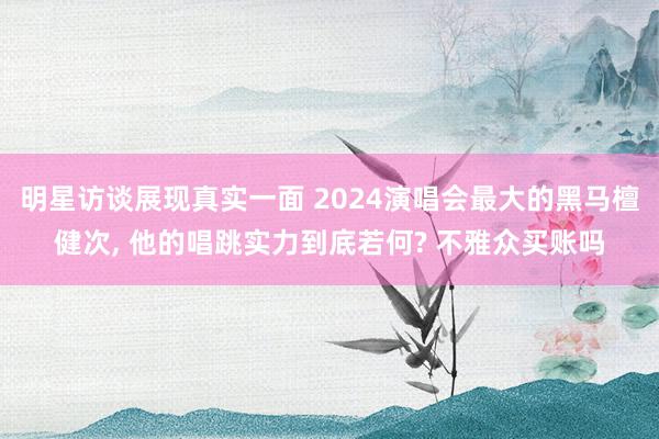 明星访谈展现真实一面 2024演唱会最大的黑马檀健次, 他的唱跳实力到底若何? 不雅众买账吗