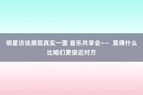 明星访谈展现真实一面 音乐共享会——  莫得什么比咱们更接近对方